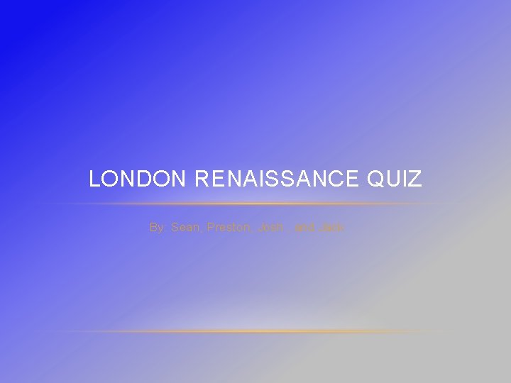 LONDON RENAISSANCE QUIZ By: Sean, Preston, Josh , and Jack 