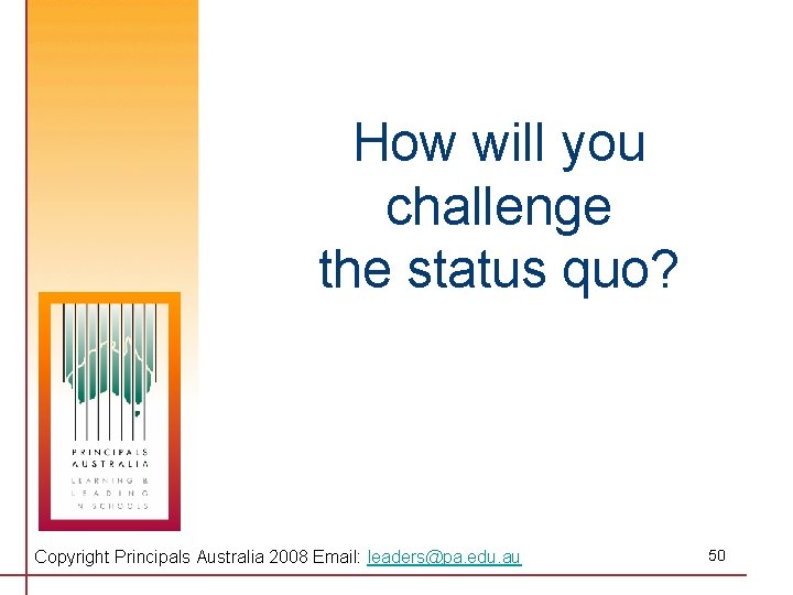 How will you challenge the status quo? Copyright Principals Australia 2008 Email: leaders@pa. edu.