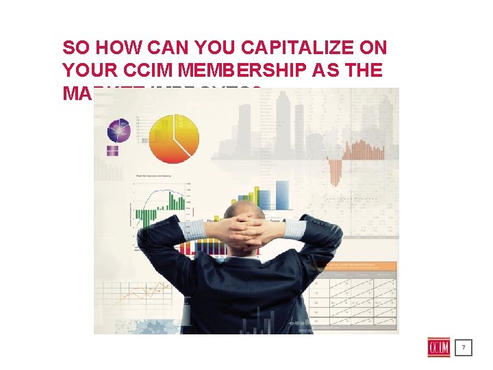 SO HOW CAN YOU CAPITALIZE ON YOUR CCIM MEMBERSHIP AS THE MARKET IMPROVES? 7