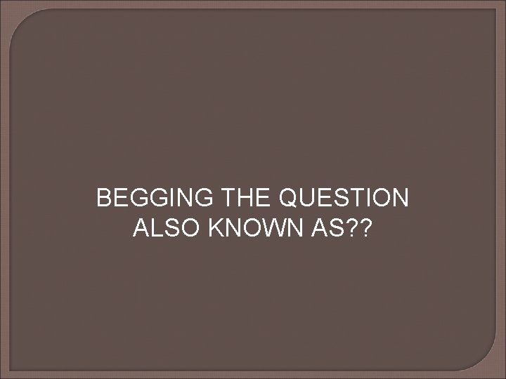BEGGING THE QUESTION ALSO KNOWN AS? ? BEGGING THE QUESTION ALSO KNOWN AS? ?