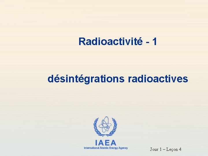 Radioactivité - 1 désintégrations radioactives IAEA International Atomic Energy Agency Jour 1 – Leçon