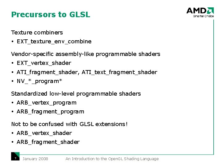 Precursors to GLSL Texture combiners EXT_texture_env_combine Vendor-specific assembly-like programmable shaders EXT_vertex_shader ATI_fragment_shader, ATI_text_fragment_shader NV_*_program* Precursors to GLSL Texture combiners EXT_texture_env_combine Vendor-specific assembly-like programmable shaders EXT_vertex_shader ATI_fragment_shader, ATI_text_fragment_shader NV_*_program*