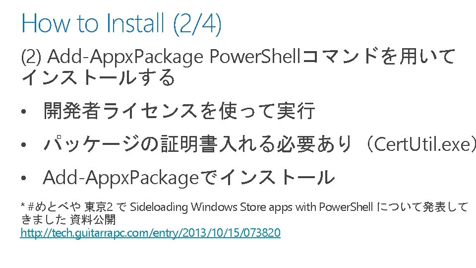 How to Install (2/4) (2) Add-Appx. Package Power. Shellコマンドを用いて インストールする • 開発者ライセンスを使って実行 • パッケージの証明書入れる必要あり（Cert.