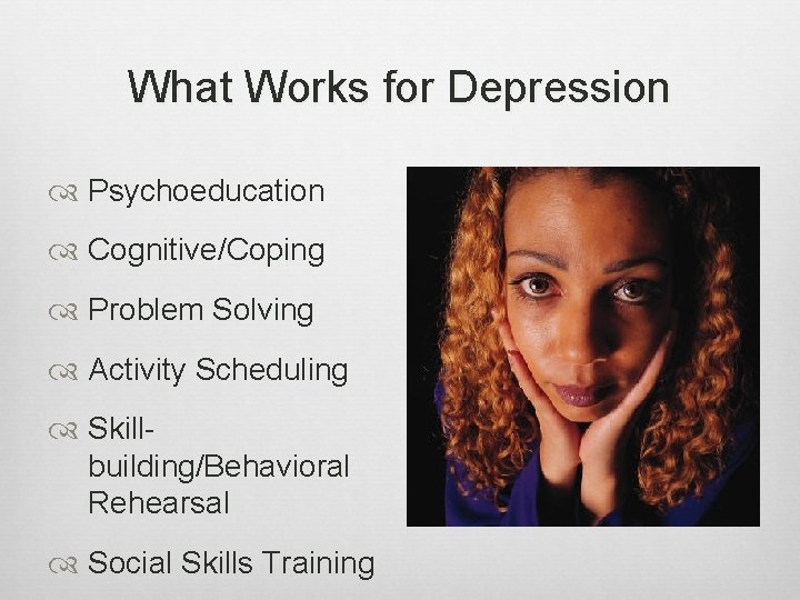 What Works for Depression Psychoeducation Cognitive/Coping Problem Solving Activity Scheduling Skillbuilding/Behavioral Rehearsal Social Skills