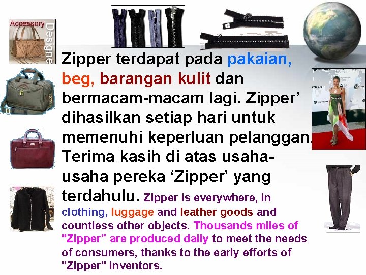 Zipper terdapat pada pakaian, beg, barangan kulit dan bermacam-macam lagi. Zipper’ dihasilkan setiap hari