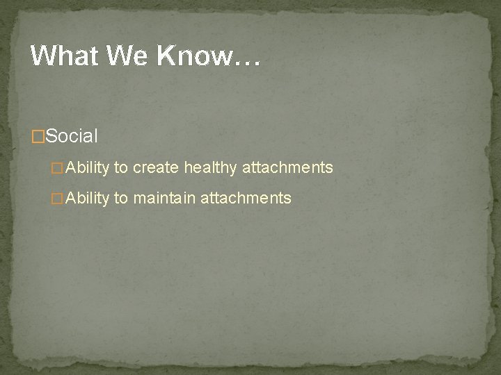 What We Know… �Social � Ability to create healthy attachments � Ability to maintain