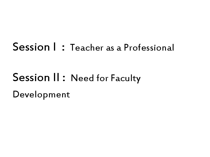 Session I : Teacher as a Professional Session II : Need for Faculty Development Session I : Teacher as a Professional Session II : Need for Faculty Development