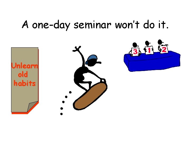A one-day seminar won’t do it. Unlearn old habits 