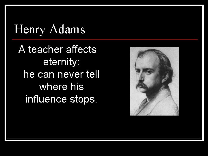 Henry Adams A teacher affects eternity: he can never tell where his influence stops. Henry Adams A teacher affects eternity: he can never tell where his influence stops.