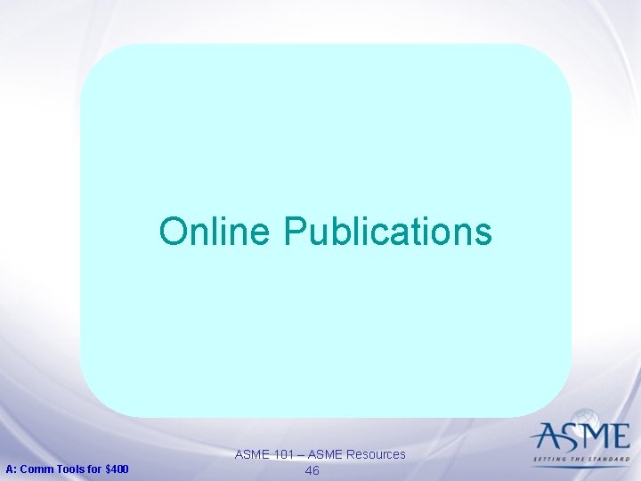 Online Publications A: Comm Tools for $400 ASME 101 – ASME Resources 46 