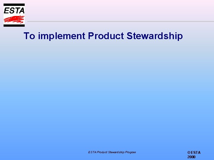 To implement Product Stewardship ESTA Product Stewardship Program © ESTA 2000 