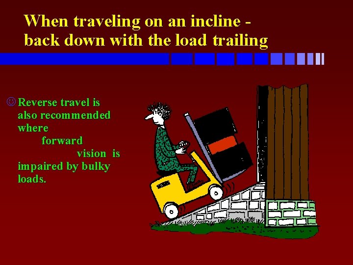 When traveling on an incline back down with the load trailing J Reverse travel