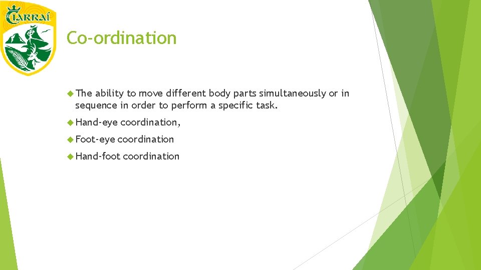Co-ordination The ability to move different body parts simultaneously or in sequence in order