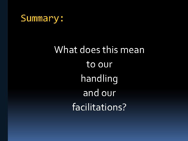 Summary: What does this mean to our handling and our facilitations? 