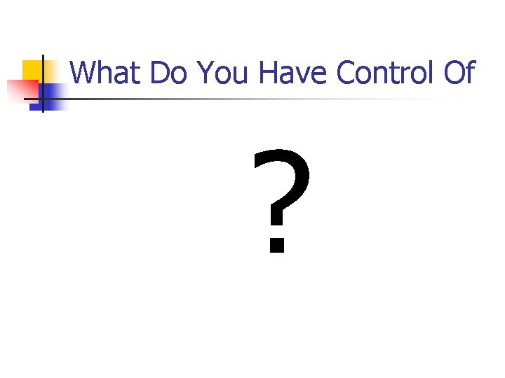 What Do You Have Control Of ? What Do You Have Control Of ?