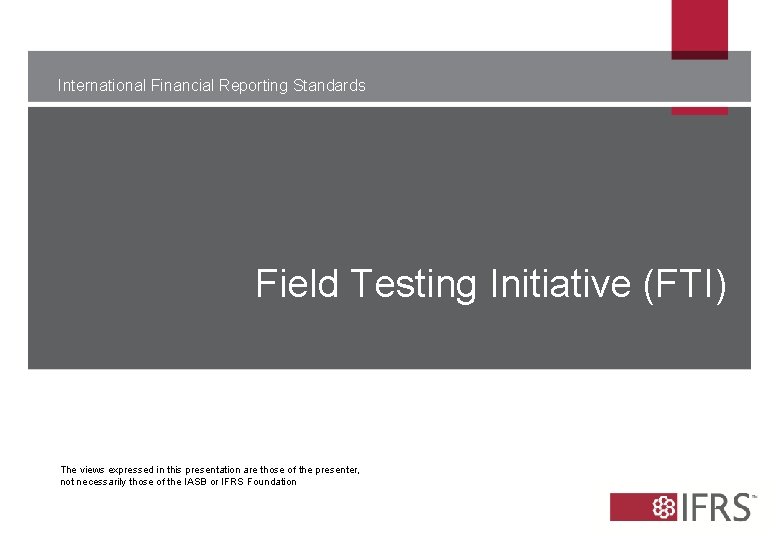International Financial Reporting Standards Field Testing Initiative (FTI) The views expressed in this presentation