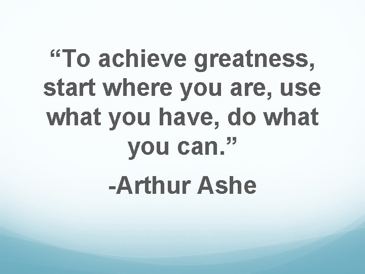 “To achieve greatness, start where you are, use what you have, do what you