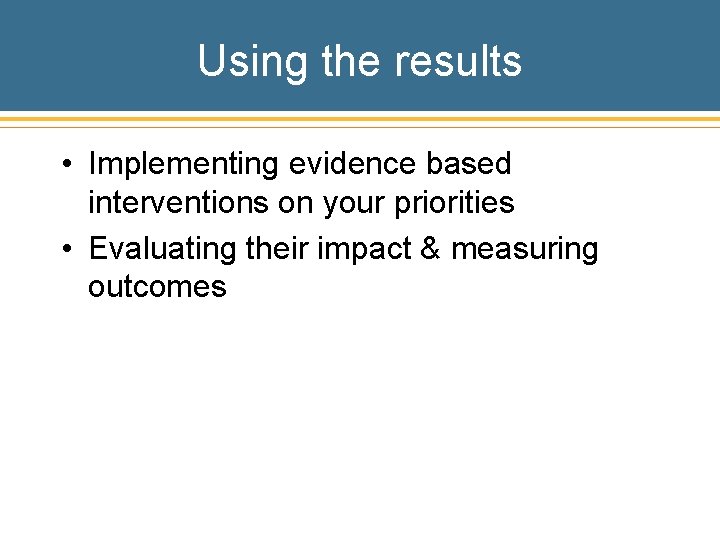 Using the results • Implementing evidence based interventions on your priorities • Evaluating their