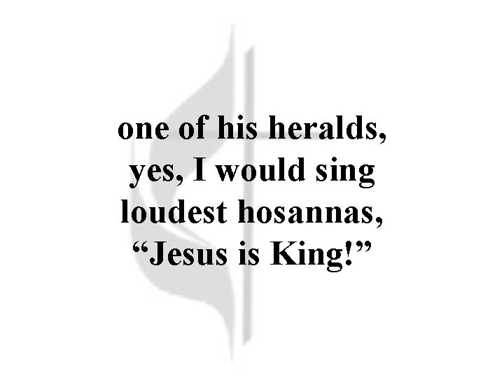 one of his heralds, yes, I would sing loudest hosannas, “Jesus is King!” 
