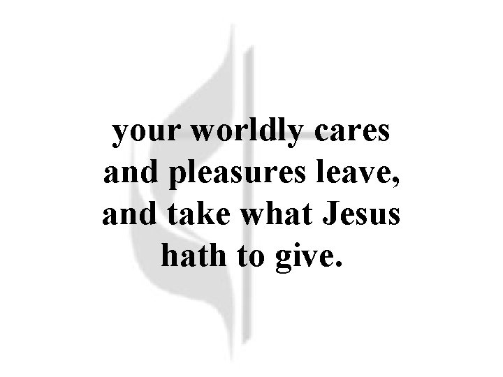 your worldly cares and pleasures leave, and take what Jesus hath to give. 
