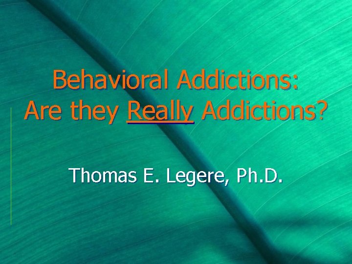 Behavioral Addictions: Are they Really Addictions? Thomas E. Legere, Ph. D. 