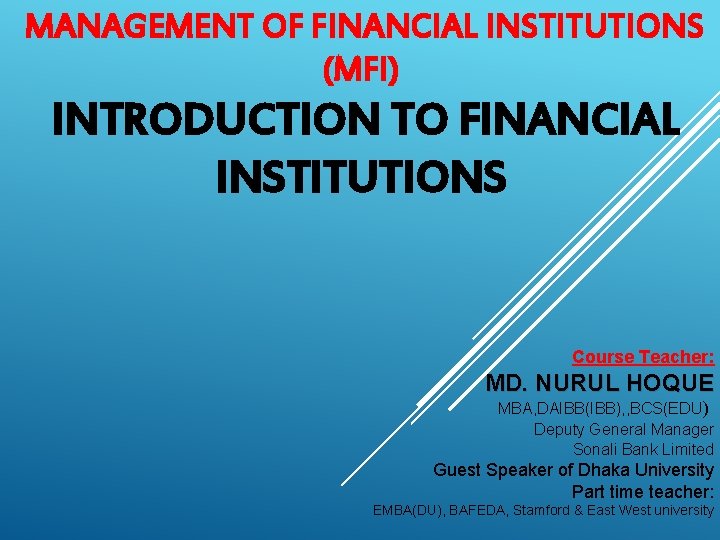 MANAGEMENT OF FINANCIAL INSTITUTIONS (MFI) INTRODUCTION TO FINANCIAL INSTITUTIONS Course Teacher: MD. NURUL HOQUE