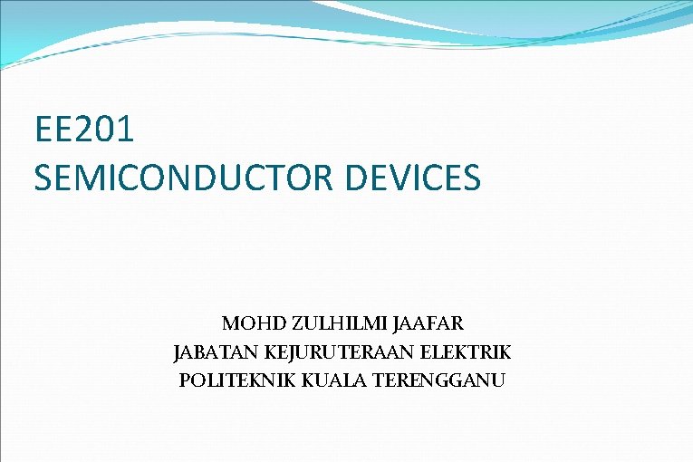 EE 201 SEMICONDUCTOR DEVICES MOHD ZULHILMI JAAFAR JABATAN KEJURUTERAAN ELEKTRIK POLITEKNIK KUALA TERENGGANU 