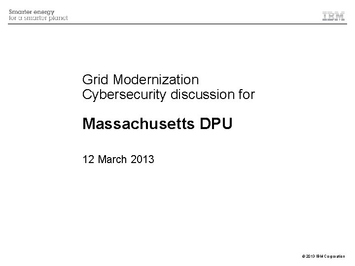 Grid Modernization Cybersecurity discussion for Massachusetts DPU 12 March 2013 © 2013 IBM Corporation