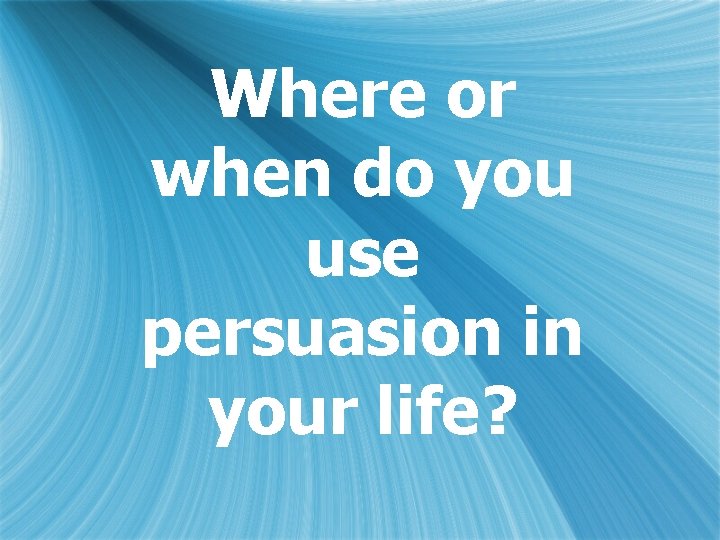 Where or when do you use persuasion in your life? 