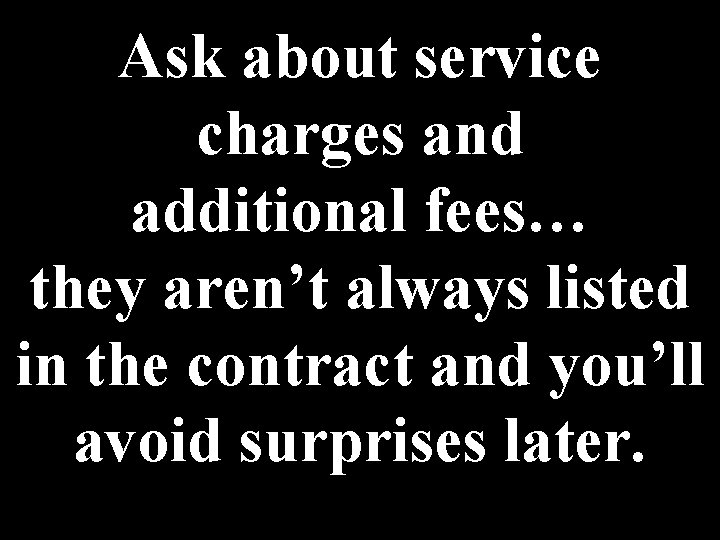 Ask about service charges and additional fees… they aren’t always listed in the contract Ask about service charges and additional fees… they aren’t always listed in the contract