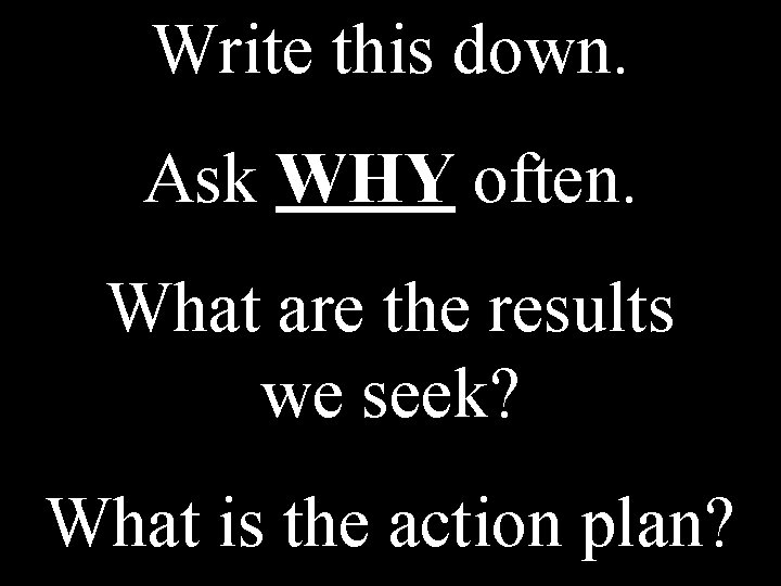 Write this down. Ask WHY often. What are the results we seek? What is Write this down. Ask WHY often. What are the results we seek? What is