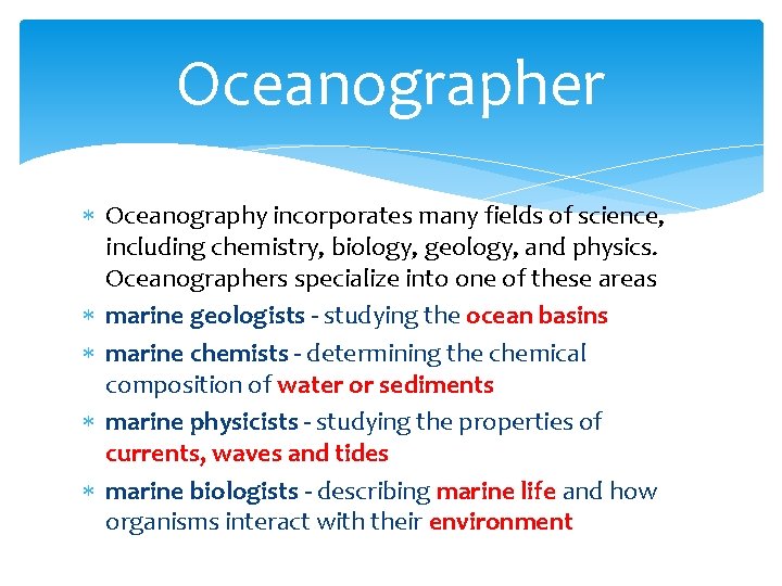 Oceanographer Oceanography incorporates many fields of science, including chemistry, biology, geology, and physics. Oceanographers