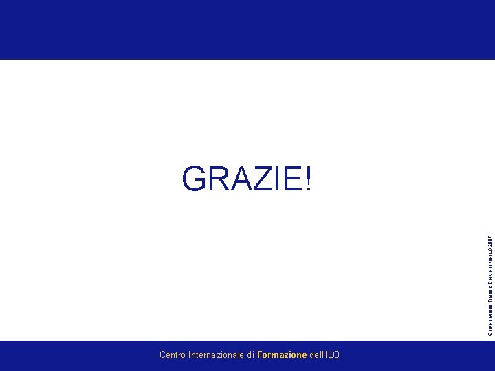 © International Training Centre of the ILO 2007 GRAZIE! Centro Internazionale di Formazione dell’ILO