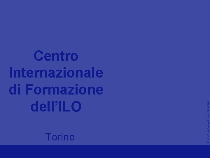 Torino © International Training Centre of the ILO 2007 Centro Internazionale di Formazione dell’ILO