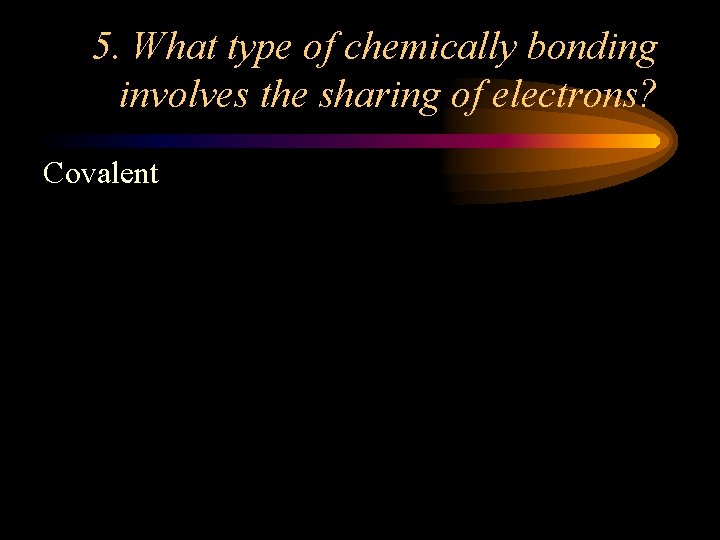 5. What type of chemically bonding involves the sharing of electrons? Covalent 