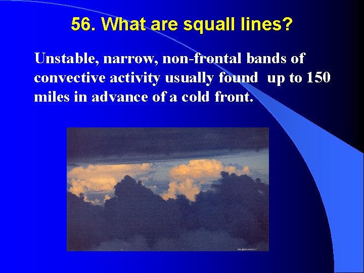 56. What are squall lines? Unstable, narrow, non-frontal bands of convective activity usually found