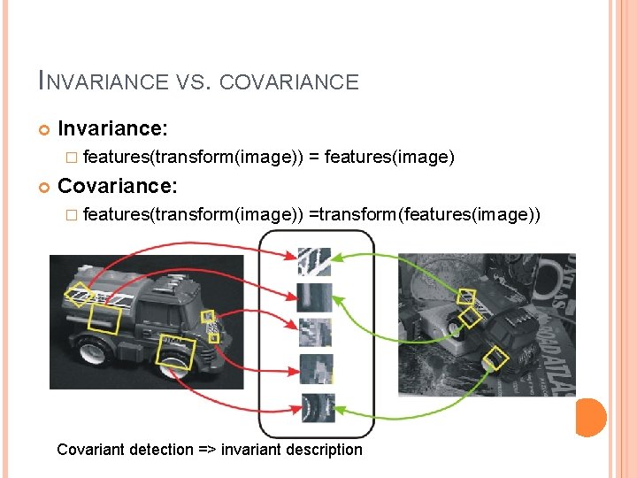 INVARIANCE VS. COVARIANCE Invariance: � features(transform(image)) = features(image) Covariance: � features(transform(image)) =transform(features(image)) Covariant detection