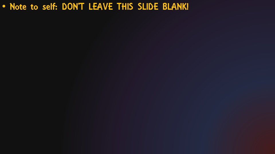 • Note to self: DON’T LEAVE THIS SLIDE BLANK! 