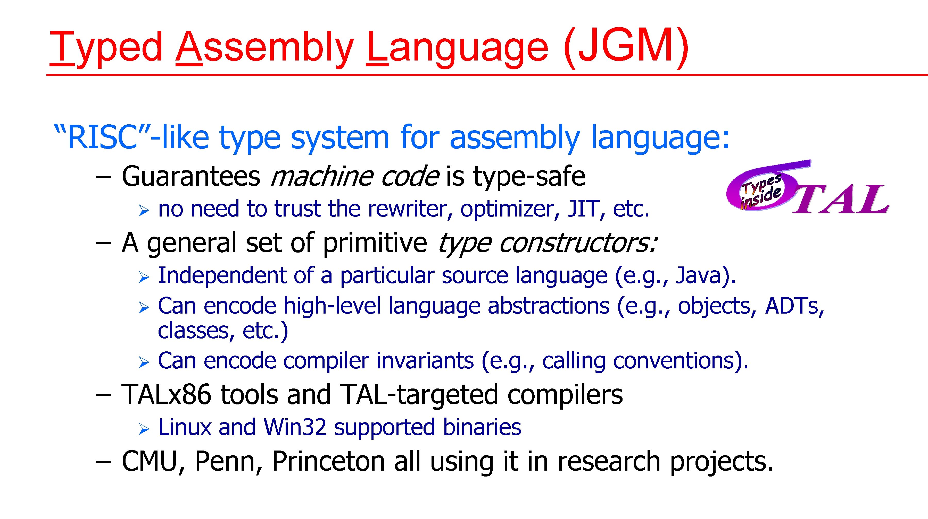 Typed Assembly Language (JGM) “RISC”-like type system for assembly language: – Guarantees machine code Typed Assembly Language (JGM) “RISC”-like type system for assembly language: – Guarantees machine code