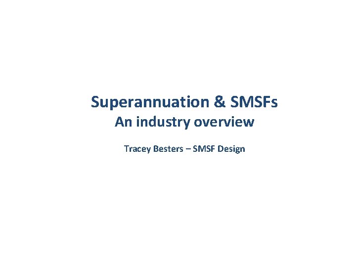 Superannuation & SMSFs An industry overview Tracey Besters – SMSF Design 