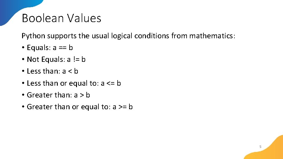 Boolean Values Python supports the usual logical conditions from mathematics: • Equals: a ==