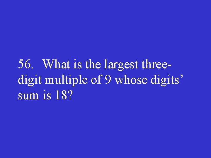 56. What is the largest three digit multiple of 9 whose digits’ sum is
