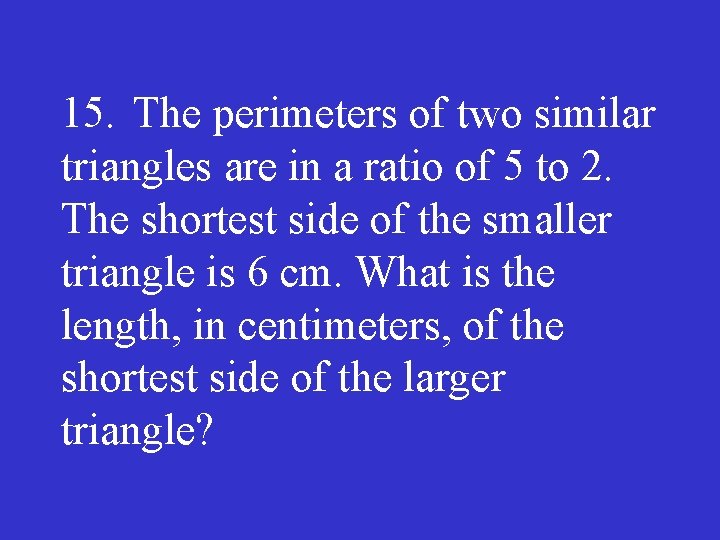 15. The perimeters of two similar triangles are in a ratio of 5 to