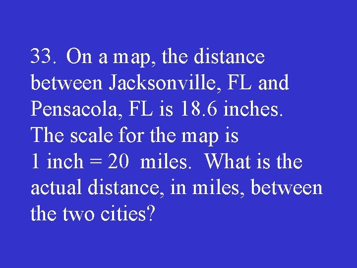 33. On a map, the distance between Jacksonville, FL and Pensacola, FL is 18.