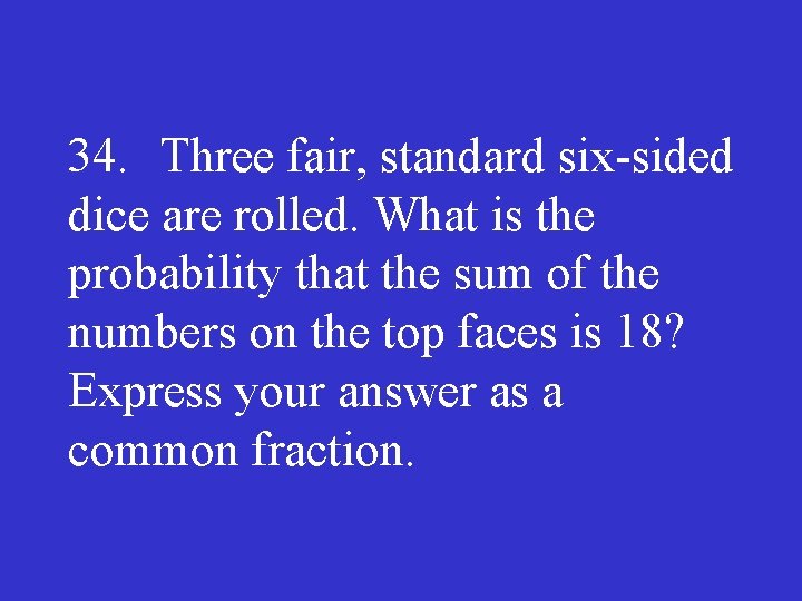 34. Three fair, standard six sided dice are rolled. What is the probability that