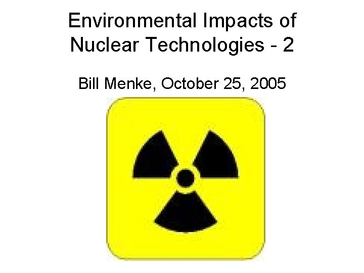 Environmental Impacts of Nuclear Technologies - 2 Bill Menke, October 25, 2005 