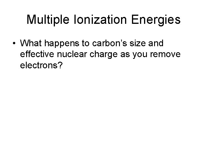 Multiple Ionization Energies • What happens to carbon’s size and effective nuclear charge as