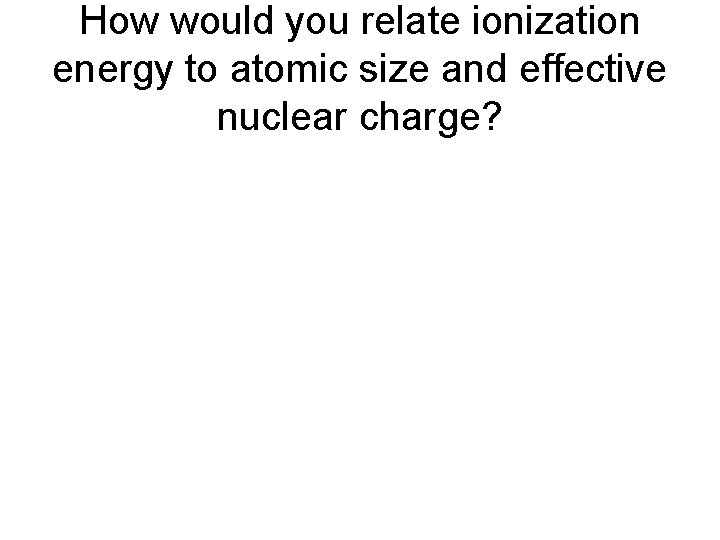 How would you relate ionization energy to atomic size and effective nuclear charge? 