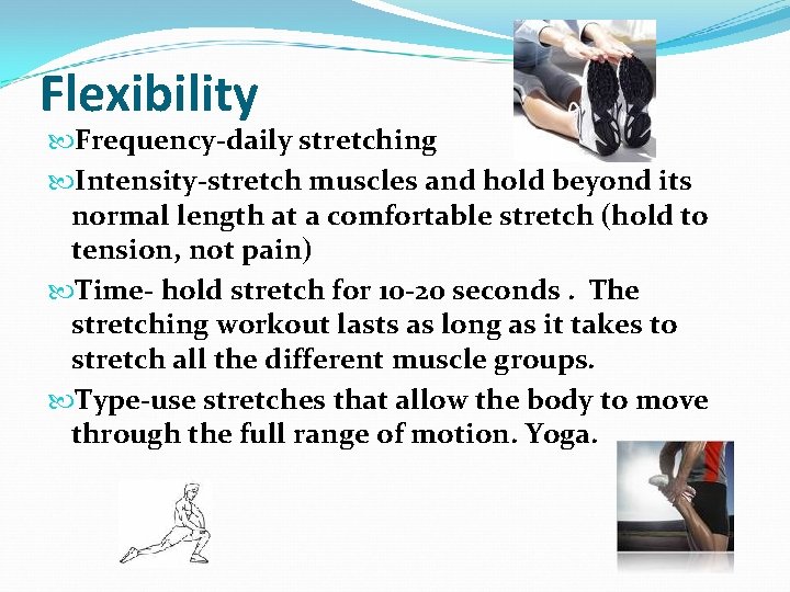 Flexibility Frequency-daily stretching Intensity-stretch muscles and hold beyond its normal length at a comfortable Flexibility Frequency-daily stretching Intensity-stretch muscles and hold beyond its normal length at a comfortable