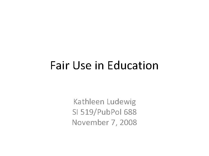 Fair Use in Education Kathleen Ludewig SI 519/Pub. Pol 688 November 7, 2008 Fair Use in Education Kathleen Ludewig SI 519/Pub. Pol 688 November 7, 2008